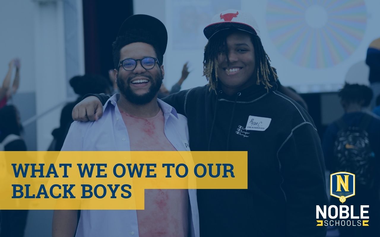 Image shows a photo in the background of two Blacks boys smiling at Noble Street College Prep and Golder College Prep's combined Black Boy Joy Back-to-School social. On top of the photo is a blue transparent layer. On top of that is blue text on a yellow background that reads "What We Owe Our Black Boys". The Noble Schools logo is in the bottom right corner.