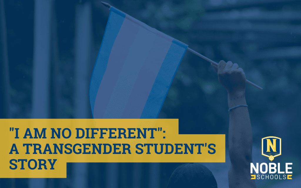 Image has a background photo of a hand holding up a transgender flag. On top of that, there is a blue transparent background. On top of that, there is blue text on a yellow background that reads "I Am No Different: A Transgender Student's Story". The Noble Schools logo is in the bottom right corner.