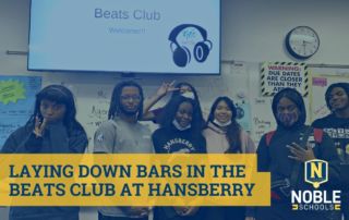 Image shows a photo in the background of Hansberry College Prep students who are part of the Beats Club. They are in a classroom, posing beneath a projector screen that reads "Beats Club Welcome!!!" with headphone imagery in the bottom right corner. On top of that photo, there is a blue transparent layer. On top of that, in the bottom left corner, there is blue text on a yellow background that reads "Laying Down Bars in Beats Club at Hansberry". The Noble Schools logo is in the bottom right corner.