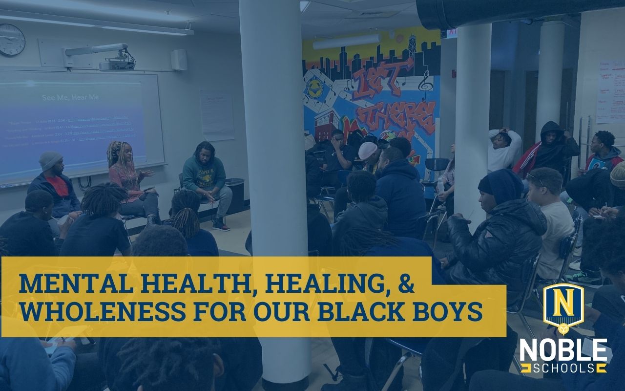 Graphic has a background image that shows Black boys sitting together and gathered around some guest speakers. The guest speakers are in front of a projector screen that has the words "See Me, Hear Me" on the top. The words beneath that line are not legible. The scene takes place at DRW College Prep in the North Lawndale neighborhood of Chicago, IL. On top of the image, there is a blue transparent layer. On top of that, in the bottom left corner, there is a blue text on a yellow background that reads "Mental Health, Healing, and Wholeness for Our Black Boys". The Noble Schools logo is in the bottom right corner.