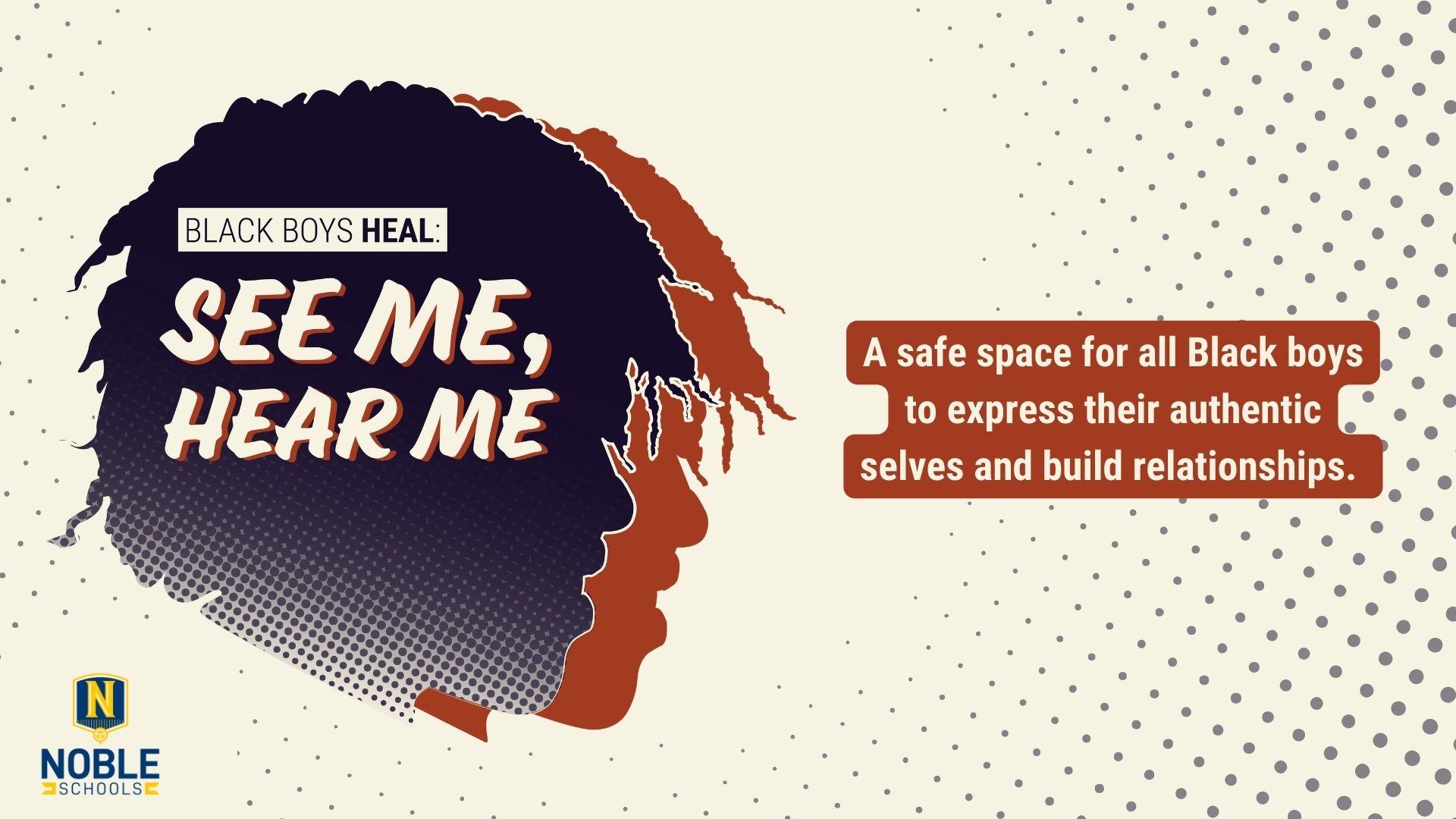 On the left of this graphic, there are two of the same silhouetted head with locs overlapping each other. The top one is dark blue and the bottom one, shadowing it to the right, is a burnt reddish-orange. On top of the head, there is white cream text that reads "Black Boys Heal: See Me, Hear Me". To the right of the heads, there is white cream text on a burnt reddish-brown background that reads "A safe space for all Black boys to express their authentic selves and build relationships." The Noble Schools logo is in the bottom left corner. The background is a cream white color with comic-book-like dark blue dots on the edges.