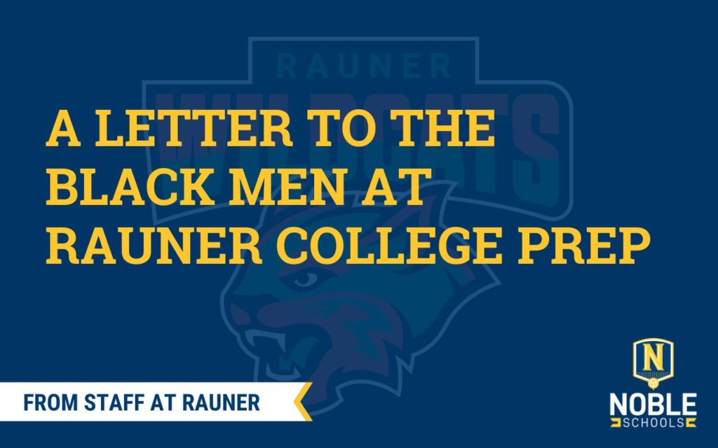 In the background of this graphic, there is the Rauner College Prep Wildcats mascot in pan-African colors: red, green, white, and black. Over top of that is a transparent blue layer. On top of that is yellow text that reads "A Letter to the Black Men at Rauner College Prep". Beneath that, in the bottom left corner, there is a white ribbon with a yellow trim. Inside of the ribbon, there is blue text that reads "From Staff at Rauner". The Noble Schools logo is in the bottom right corner.