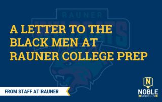 In the background of this graphic, there is the Rauner College Prep Wildcats mascot in pan-African colors: red, green, white, and black. Over top of that is a transparent blue layer. On top of that is yellow text that reads "A Letter to the Black Men at Rauner College Prep". Beneath that, in the bottom left corner, there is a white ribbon with a yellow trim. Inside of the ribbon, there is blue text that reads "From Staff at Rauner". The Noble Schools logo is in the bottom right corner.