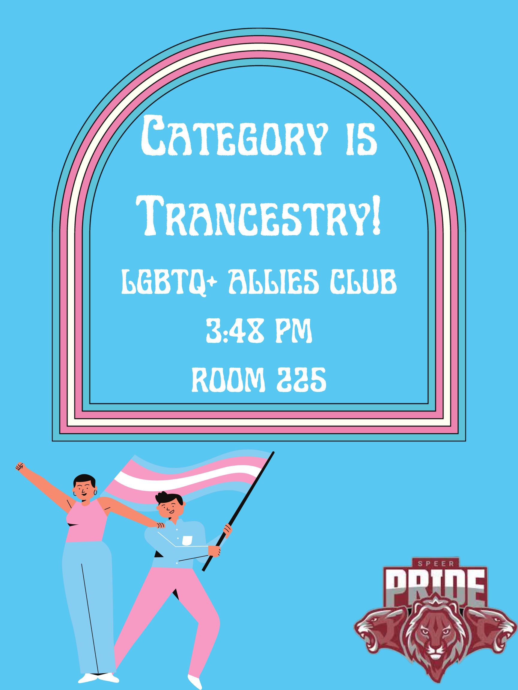The graphic is a poster for a Speer Pride club event with a bright baby blue background. The event title is at the top and reads "Category is Transcestry". Underneath the title is the information about the event, which say "LGBTQ+ Allies Club, 3:48 PM, Room 225". The title and information is surrounded by a curved frame with the trans colors on it (blue, pink, and white). Underneath the frame is a graphic of two people wearing trans colors and waving a trans flag. In the bottom right corner is the ITW David Speer Academy lion pride mascot logo.