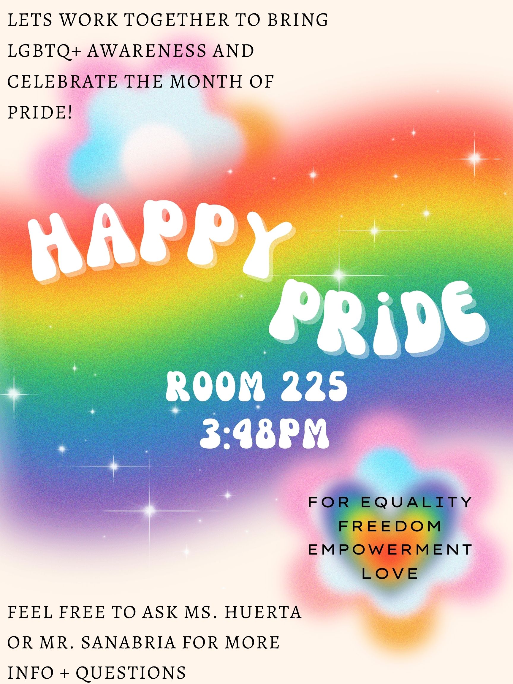 This graphic is a poster for an ITW David Speer Academy Pride and Allies Club event. The title in the middle says "Happy Pride" with the details right underneath which say "Room 225, 3:48 PM". A giant sparkly rainbow is behind the title and details and the title is surrounded by white sparkles. Around the rainbow on the top left and bottom right are glowing rainbow flowers. On top of the flower in the top left corner is text that reads "Let's work together to bring LGBTQ+ awareness and celebrate the month of Pride!". In the bottom right corner on top of the flower is more text that reads "For equality, freedom, empowerment, love". In the bottom left corner is text that reads "Feel free to ask Ms. Huerta or Mr. Sanabria for more info and questions". The background is a cream white color.