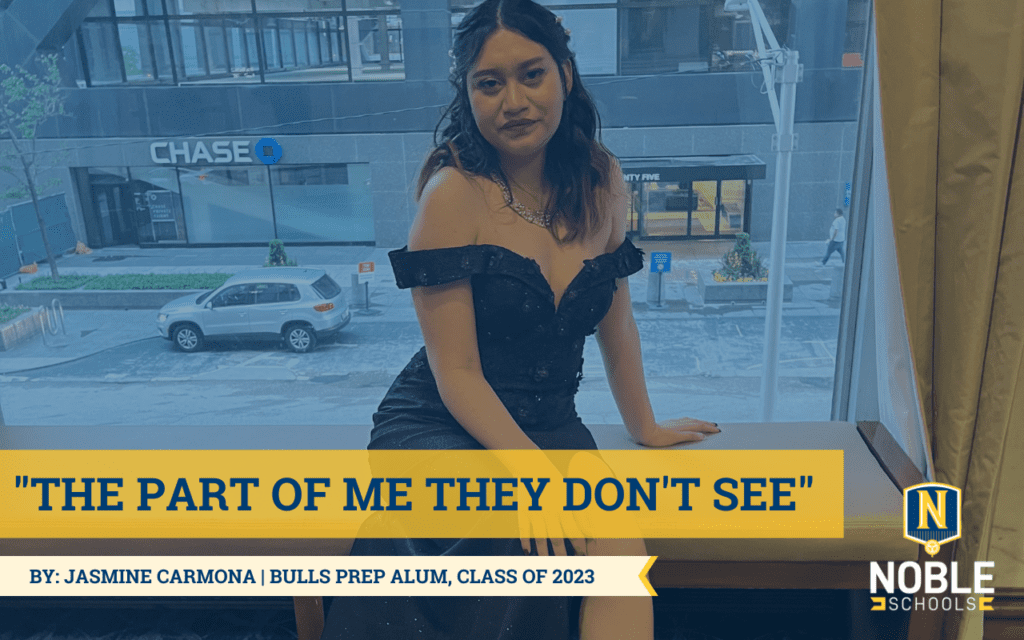 The image is a photo of Jasmine at prom. She is wearing a long, black sparkly dress. She has her hair to her left side of her face. She is sitting on a bench where the prom is located. The image has a navy blue overlay over it. On the bottom left side, the title states "The Part of Me They Don't See" surrounded by yellow bordering. Below it, there is a white ribbon that says "By Jasmine Carmona | Bulls Prep Alum, Class of 2023." On the bottom right side of the image, the Noble schools logo is present.