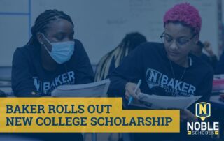 In the background of this graphic, there is a photo of two Baker College Prep students studying together in a classroom. On top of the image is a dark blue transparent layer. On top of that and in the bottom left corner of the graphic is blue text on a yellow box that reads "Baker Rolls Out New College Scholarship". In the bottom right corner is the Noble Schools logo.