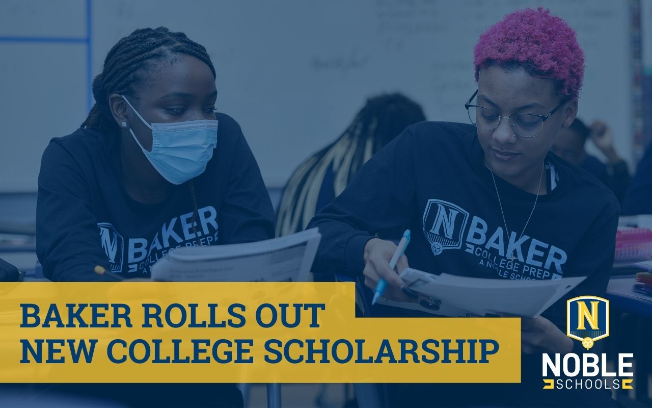 In the background of this graphic, there is a photo of two Baker College Prep students studying together in a classroom. On top of the image is a dark blue transparent layer. On top of that and in the bottom left corner of the graphic is blue text on a yellow box that reads "Baker Rolls Out New College Scholarship". In the bottom right corner is the Noble Schools logo.