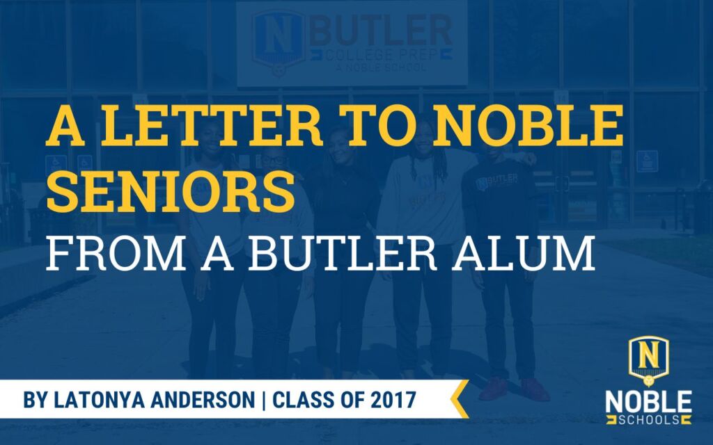 Graphic shows a faint image in the background of a few students and a staff member standing in front of the entrance to Butler College Prep. On top of it is a transparent dark blue layer. On top of that is yellow and white bold text that reads "A Letter to Noble Seniors from a Butler Alum". In the bottom left corner, there is a white ribbon fringed with yellow on the end. There is blue text in this ribbon that reads "By Latonya Anderson | Class of 2017". The Noble Schools logo is in the bottom right corner.
